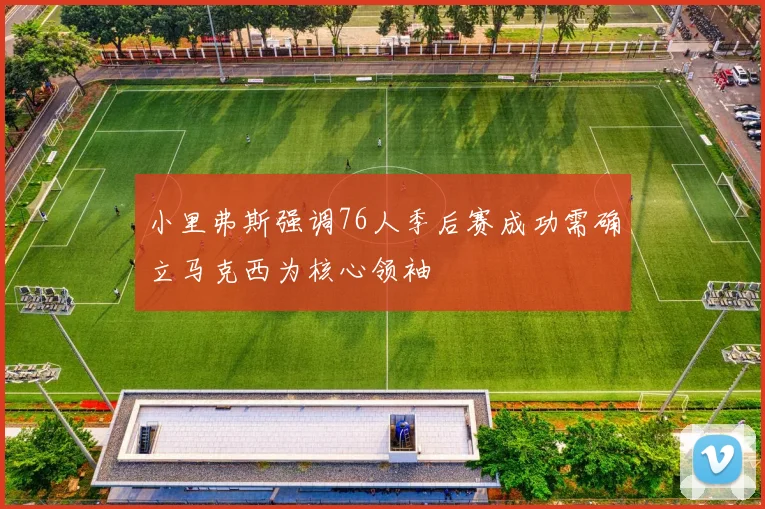 小里弗斯强调76人季后赛成功需确立马克西为核心领袖