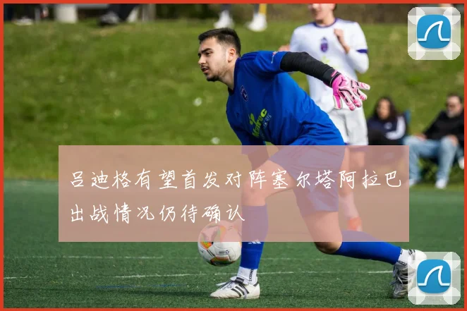 吕迪格有望首发对阵塞尔塔阿拉巴出战情况仍待确认