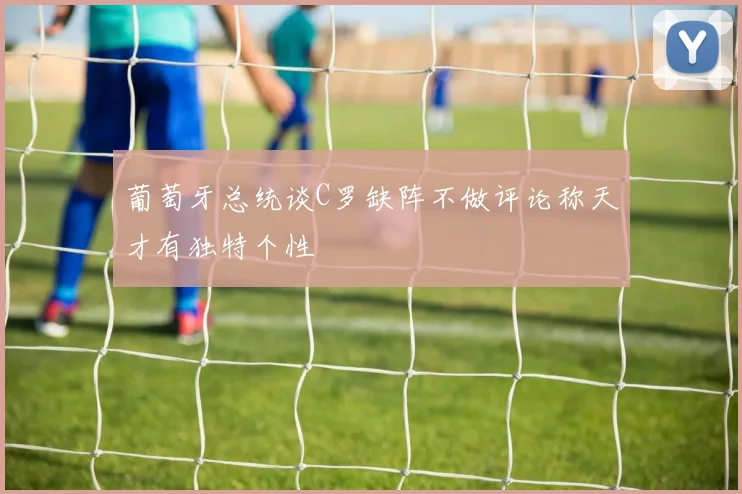 葡萄牙总统谈C罗缺阵不做评论称天才有独特个性