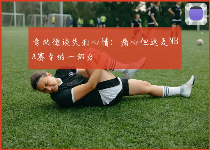 肯纳德谈失利心情：痛心但这是NBA赛季的一部分