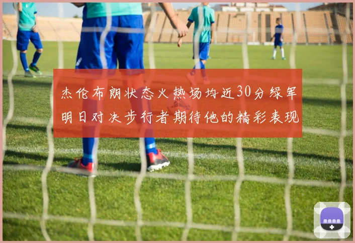 杰伦布朗状态火热场均近30分绿军明日对决步行者期待他的精彩表现