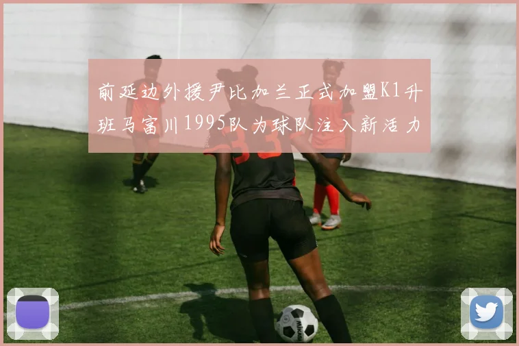 前延边外援尹比加兰正式加盟K1升班马富川1995队为球队注入新活力