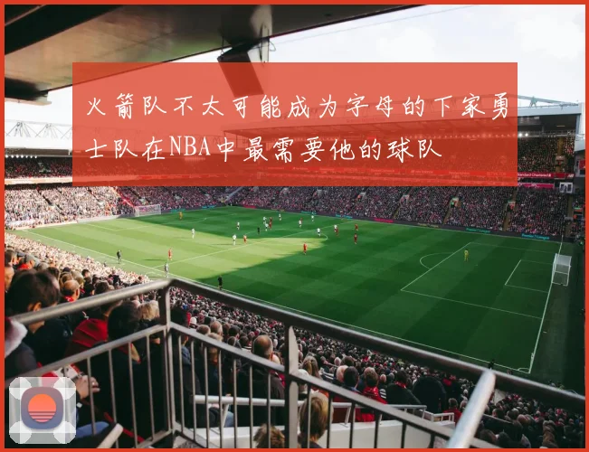 火箭队不太可能成为字母的下家勇士队在NBA中最需要他的球队