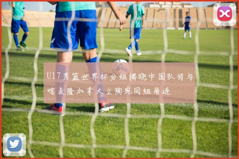 U17男篮世界杯分组揭晓中国队将与喀麦隆加拿大立陶宛同组角逐