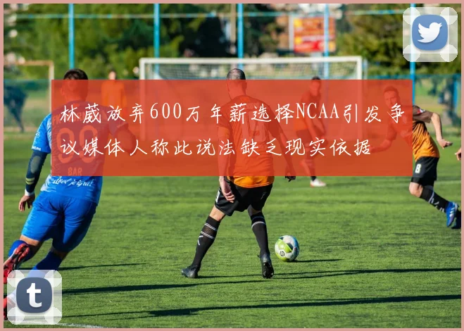 林葳放弃600万年薪选择NCAA引发争议媒体人称此说法缺乏现实依据