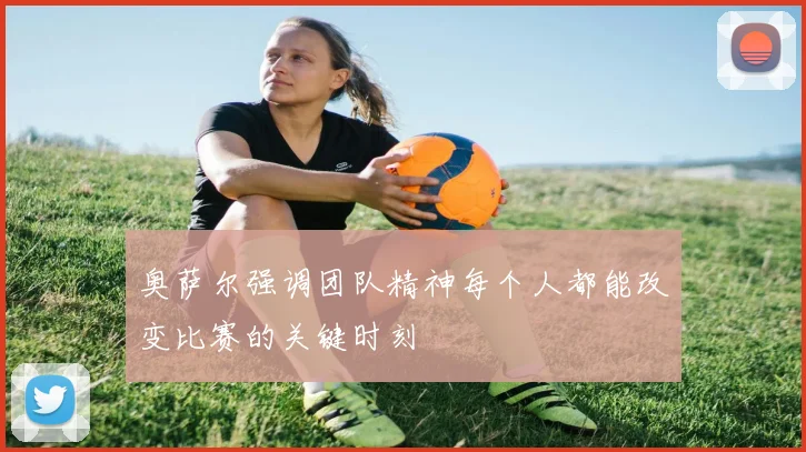 奥萨尔强调团队精神每个人都能改变比赛的关键时刻
