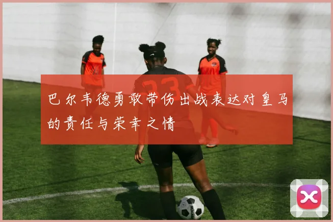 巴尔韦德勇敢带伤出战表达对皇马的责任与荣幸之情