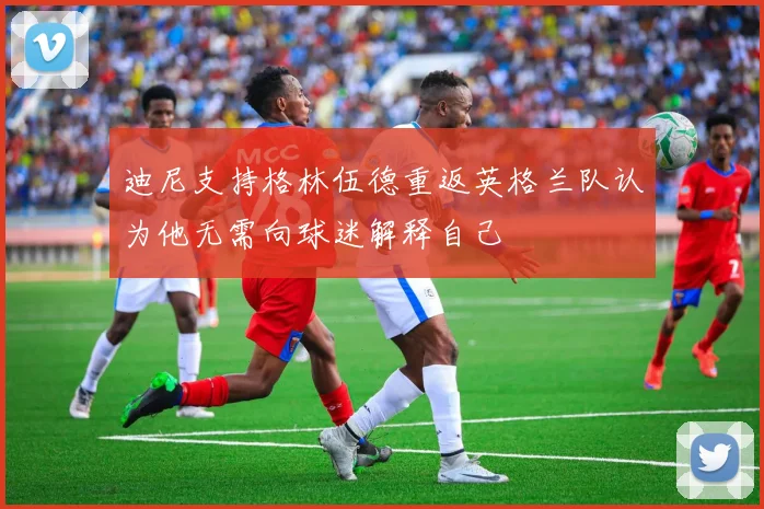 迪尼支持格林伍德重返英格兰队认为他无需向球迷解释自己