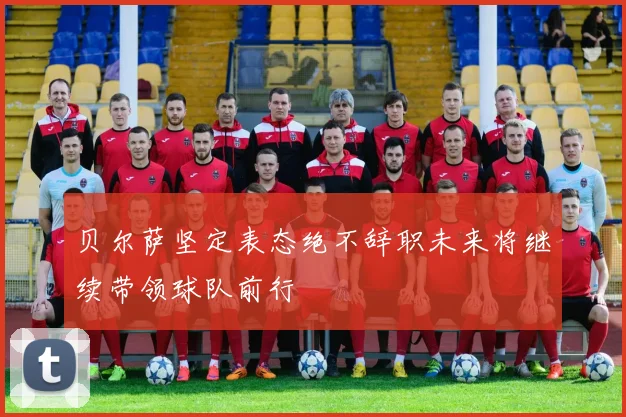 贝尔萨坚定表态绝不辞职未来将继续带领球队前行