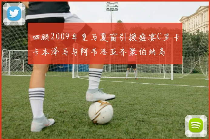 回顾2009年皇马夏窗引援盛宴C罗卡卡本泽马与阿韦洛亚齐聚伯纳乌