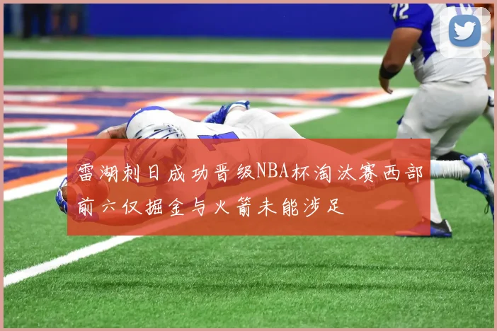 雷湖刺日成功晋级NBA杯淘汰赛西部前六仅掘金与火箭未能涉足