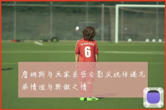 詹姆斯与画家亲密合影庆祝传递兄弟情谊与骄傲之情