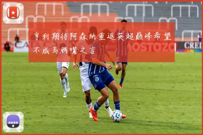 亨利期待阿森纳重返英超巅峰希望不成乌鸦嘴之言