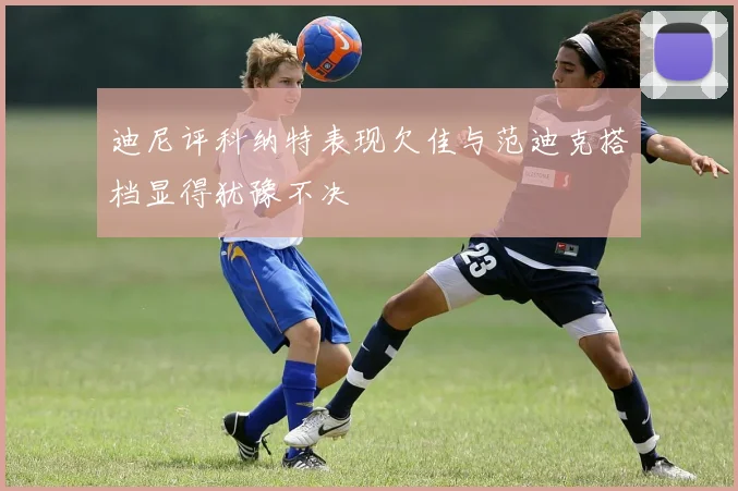 迪尼评科纳特表现欠佳与范迪克搭档显得犹豫不决