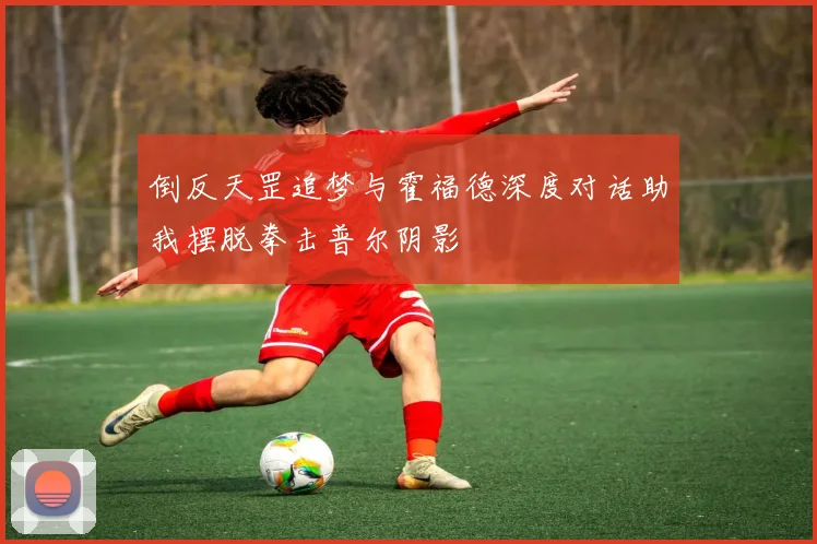 倒反天罡追梦与霍福德深度对话助我摆脱拳击普尔阴影