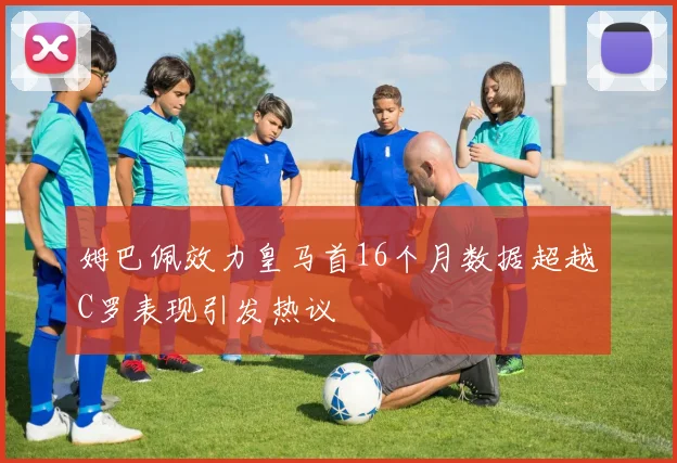 姆巴佩效力皇马首16个月数据超越C罗表现引发热议