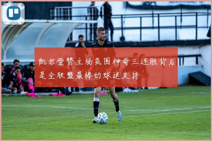 凯尔登赞主场氛围神奇三连胜背后是全联盟最棒的球迷支持