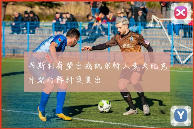 韦斯利有望出战凯尔特人多夫比克计划对阵科莫复出