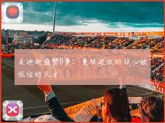 麦迪逊盛赞B费：曼联进攻的核心被低估的天才