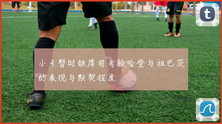 小卡暂时缺席将考验哈登与祖巴茨的表现与默契程度