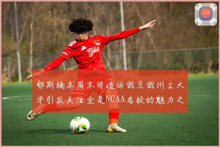 郇斯楠本周末将造访俄亥俄州立大学引发关注全是NCAA名校的魅力之旅