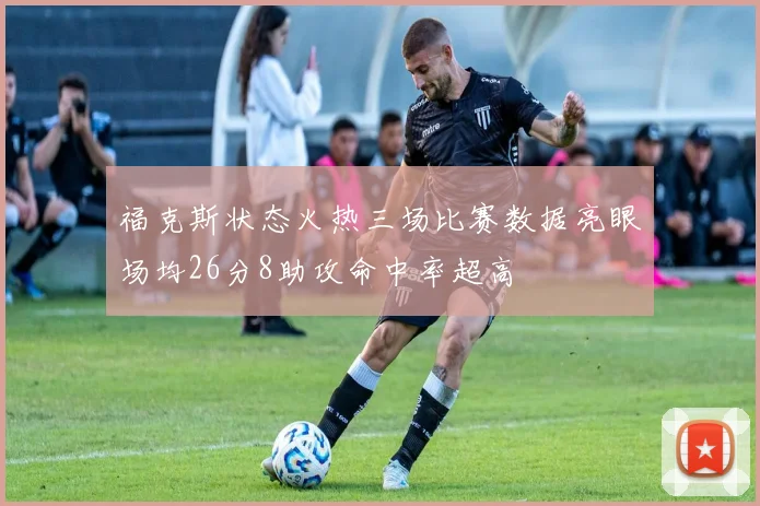 福克斯状态火热三场比赛数据亮眼场均26分8助攻命中率超高