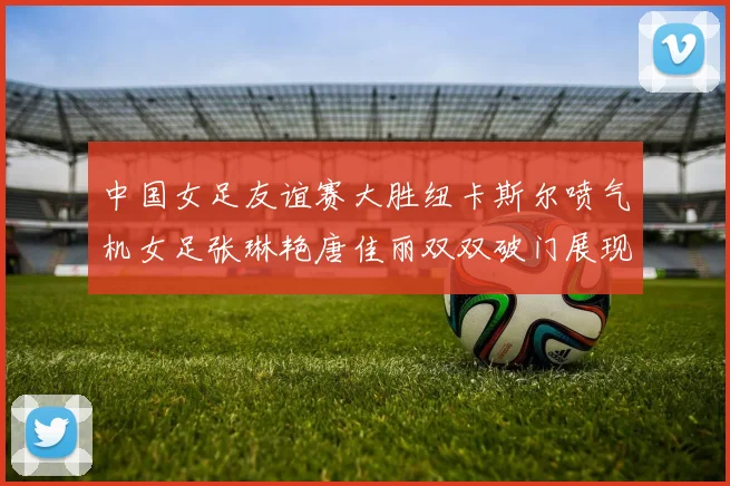 中国女足友谊赛大胜纽卡斯尔喷气机女足张琳艳唐佳丽双双破门展现实力