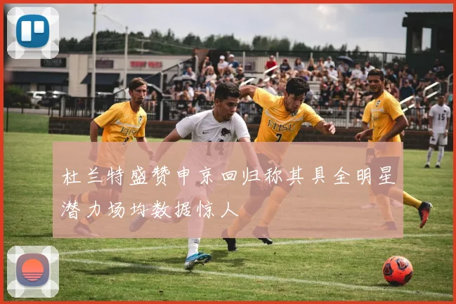 杜兰特盛赞申京回归称其具全明星潜力场均数据惊人