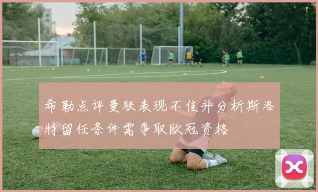 希勒点评曼联表现不佳并分析斯洛特留任条件需争取欧冠资格