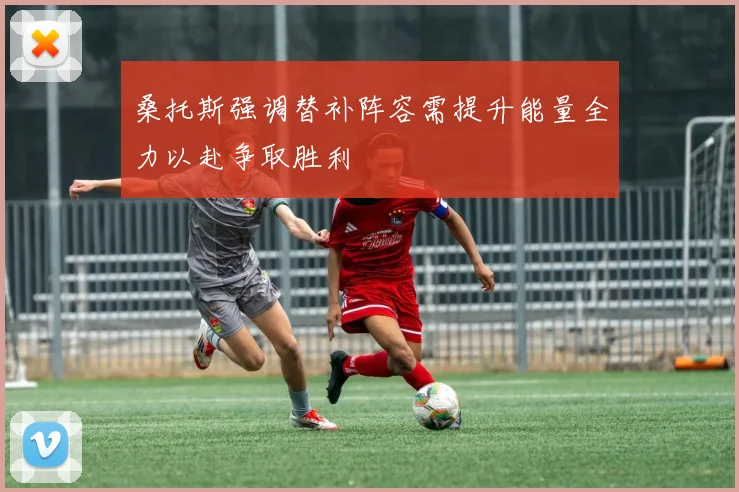 桑托斯强调替补阵容需提升能量全力以赴争取胜利