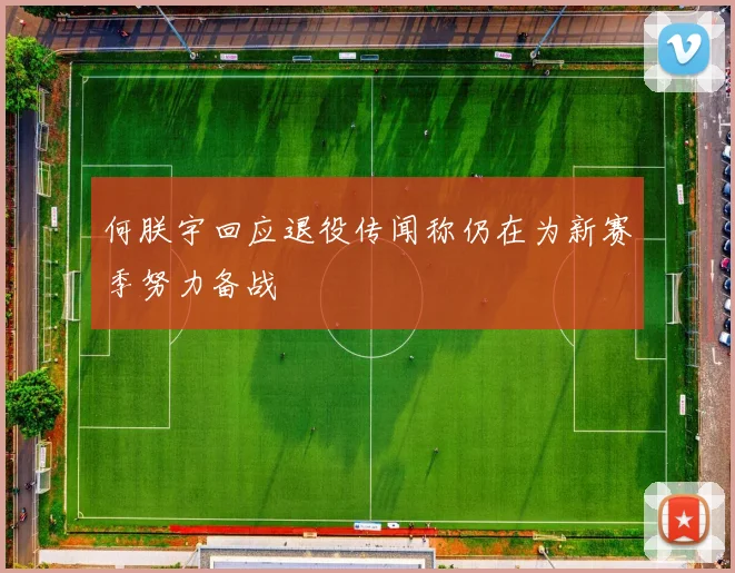 何朕宇回应退役传闻称仍在为新赛季努力备战