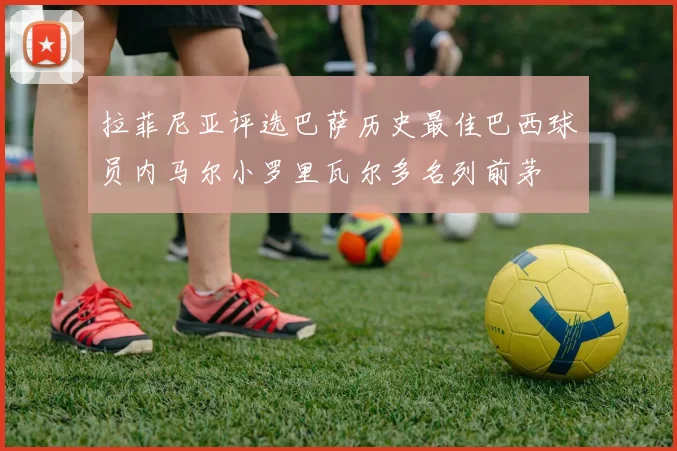 拉菲尼亚评选巴萨历史最佳巴西球员内马尔小罗里瓦尔多名列前茅