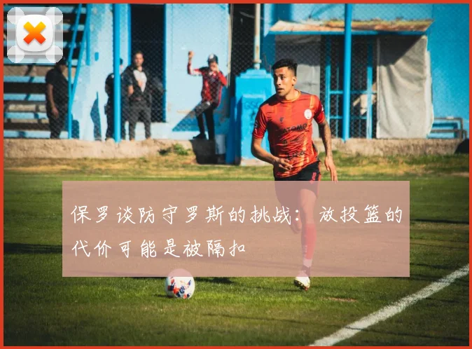 保罗谈防守罗斯的挑战：放投篮的代价可能是被隔扣