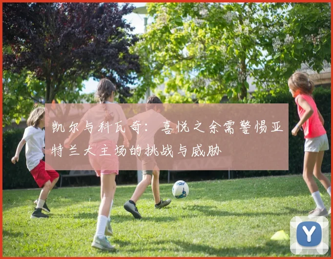 凯尔与科瓦奇：喜悦之余需警惕亚特兰大主场的挑战与威胁