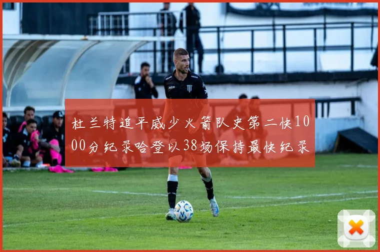 杜兰特追平威少火箭队史第二快1000分纪录哈登以38场保持最快纪录