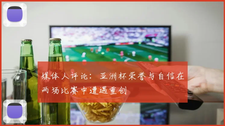 媒体人评论：亚洲杯荣誉与自信在两场比赛中遭遇重创