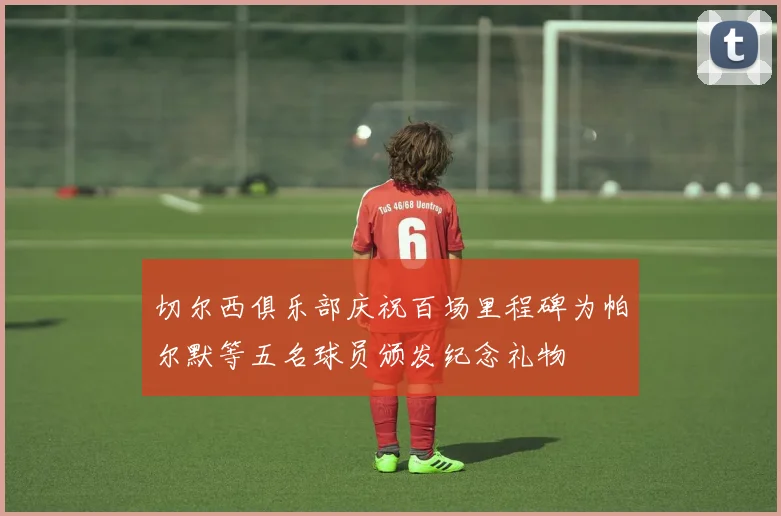切尔西俱乐部庆祝百场里程碑为帕尔默等五名球员颁发纪念礼物